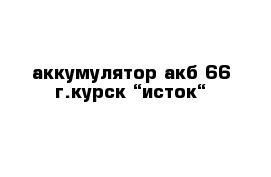 аккумулятор акб-66 г.курск “исток“